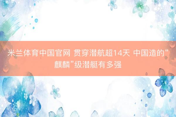 米兰体育中国官网 贯穿潜航超14天 中国造的“麒麟”级潜艇有多强