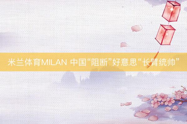 米兰体育MILAN 中国“阻断”好意思“长臂统帅”