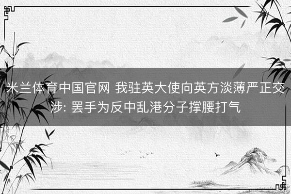 米兰体育中国官网 我驻英大使向英方淡薄严正交涉: 罢手为反中乱港分子撑腰打气