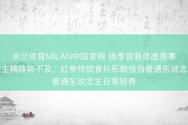 米兰体育MILAN中国官网 换季容易体虚畏寒总共东说念主精阵势不及，红参传统食补形貌恰当普通东说念主日常轻养