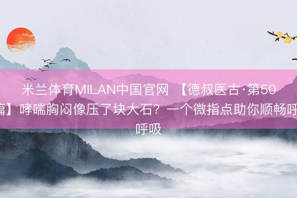 米兰体育MILAN中国官网 【德叔医古·第509篇】哮喘胸闷像压了块大石？一个微指点助你顺畅呼吸