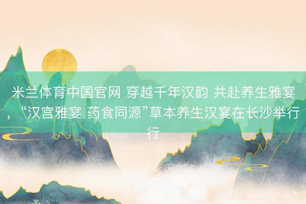 米兰体育中国官网 穿越千年汉韵 共赴养生雅宴，“汉宫雅宴 药食同源”草本养生汉宴在长沙举行