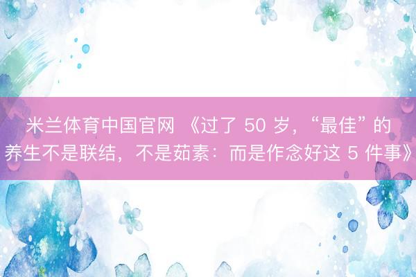 米兰体育中国官网 《过了 50 岁，“最佳” 的养生不是联结，不是茹素：而是作念好这 5 件事》