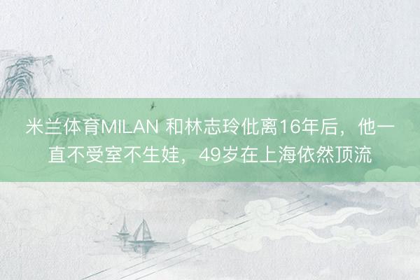 米兰体育MILAN 和林志玲仳离16年后，他一直不受室不生娃，49岁在上海依然顶流