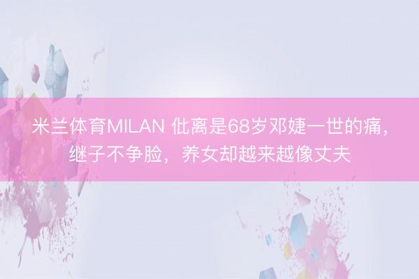 米兰体育MILAN 仳离是68岁邓婕一世的痛,继子不争脸,养女却越来越像丈夫