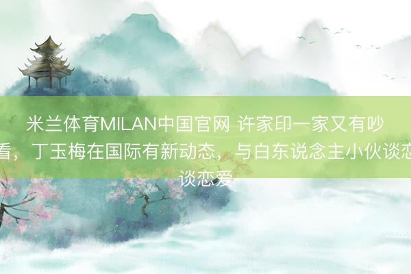 米兰体育MILAN中国官网 许家印一家又有吵杂看，丁玉梅在国际有新动态，与白东说念主小伙谈恋爱