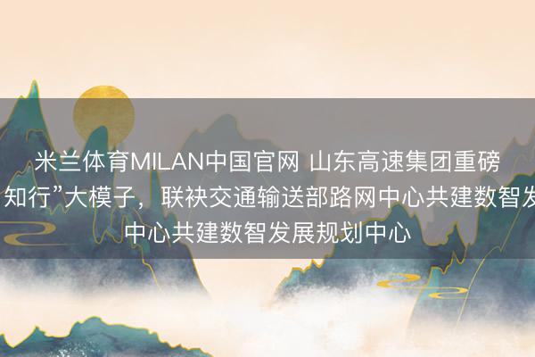米兰体育MILAN中国官网 山东高速集团重磅发布“山高・知行”大模子，联袂交通输送部路网中心共建数智发展规划中心