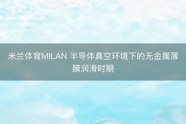 米兰体育MILAN 半导体真空环境下的无金属薄膜润滑时期