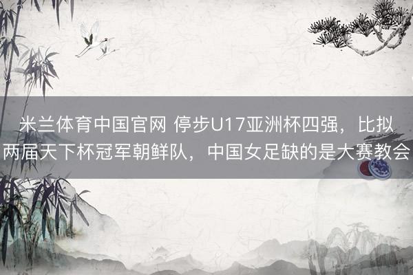 米兰体育中国官网 停步U17亚洲杯四强，比拟两届天下杯冠军朝鲜队，中国女足缺的是大赛教会