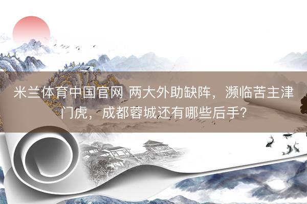 米兰体育中国官网 两大外助缺阵，濒临苦主津门虎，成都蓉城还有哪些后手？