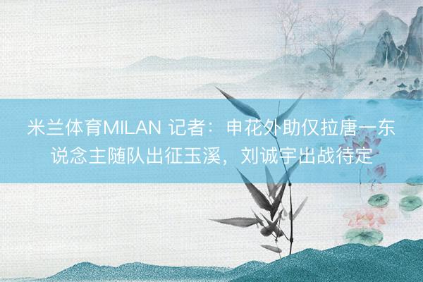 米兰体育MILAN 记者:申花外助仅拉唐一东说念主随队出征玉溪,刘诚宇出战待定