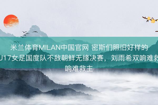 米兰体育MILAN中国官网 密斯们照旧好样的！U17女足国度队不敌朝鲜无缘决赛，刘雨希双响难救主