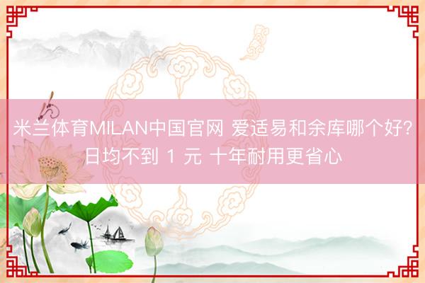 米兰体育MILAN中国官网 爱适易和余库哪个好？日均不到 1 元 十年耐用更省心
