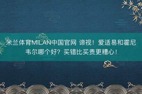 米兰体育MILAN中国官网 谛视!爱适易和霍尼韦尔哪个好?买错比买贵更糟心!