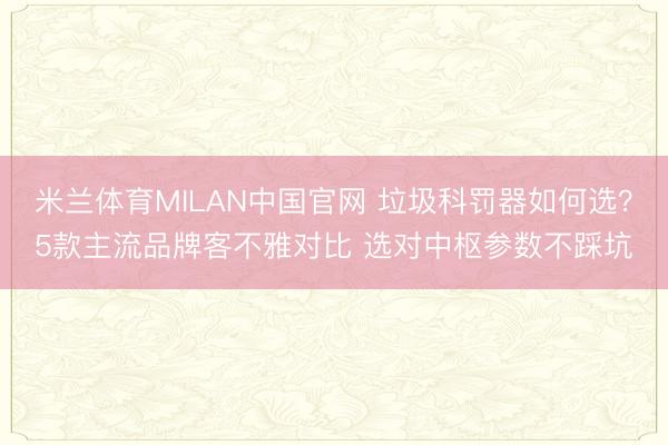 米兰体育MILAN中国官网 垃圾科罚器如何选？5款主流品牌客不雅对比 选对中枢参数不踩坑