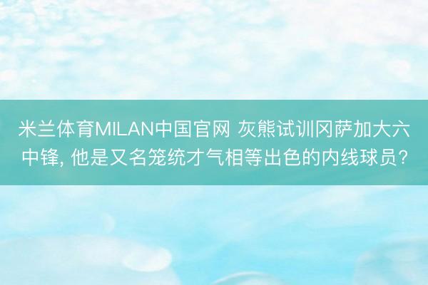 米兰体育MILAN中国官网 灰熊试训冈萨加大六中锋， 他是又名笼统才气相等出色的内线球员?