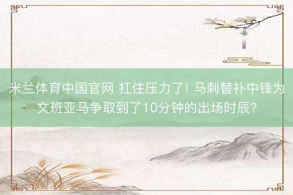 米兰体育中国官网 扛住压力了! 马刺替补中锋为文班亚马争取到了10分钟的出场时辰?