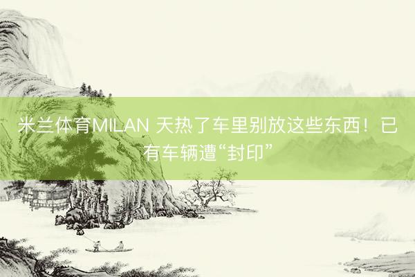 米兰体育MILAN 天热了车里别放这些东西！已有车辆遭“封印”