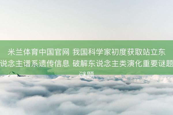 米兰体育中国官网 我国科学家初度获取站立东说念主谱系遗传信息 破解东说念主类演化重要谜题