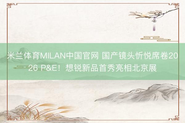 米兰体育MILAN中国官网 国产镜头忻悦席卷2026 P&E！想锐新品首秀亮相北京展