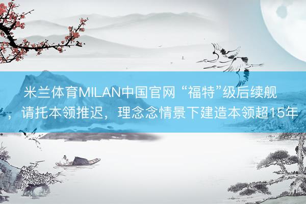 米兰体育MILAN中国官网 “福特”级后续舰 ，请托本领推迟，理念念情景下建造本领超15年
