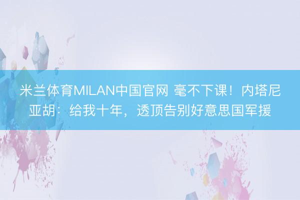 米兰体育MILAN中国官网 毫不下课!内塔尼亚胡:给我十年,透顶告别好意思国军援