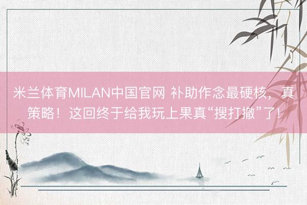 米兰体育MILAN中国官网 补助作念最硬核,真策略!这回终于给我玩上果真“搜打撤”了!