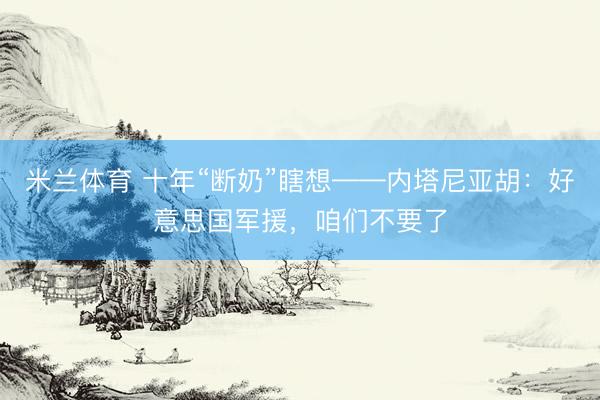 米兰体育 十年“断奶”瞎想——内塔尼亚胡:好意思国军援,咱们不要了