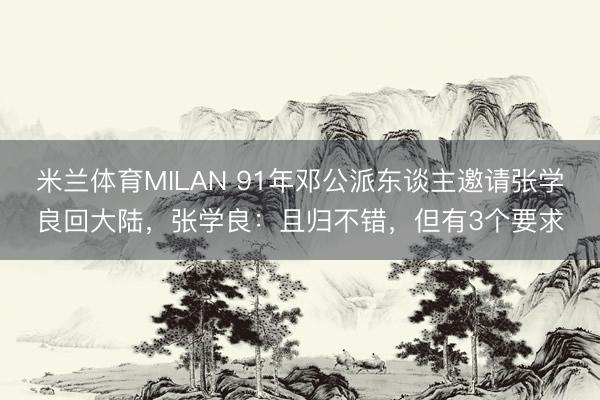 米兰体育MILAN 91年邓公派东谈主邀请张学良回大陆，张学良：且归不错，但有3个要求