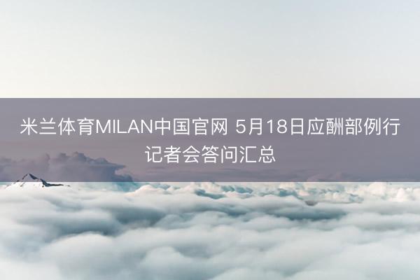 米兰体育MILAN中国官网 5月18日应酬部例行记者会答问汇总