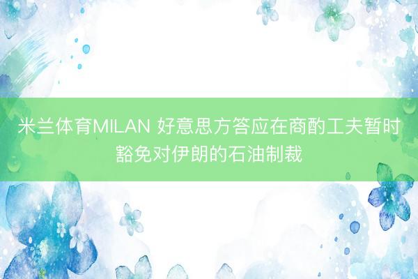 米兰体育MILAN 好意思方答应在商酌工夫暂时豁免对伊朗的石油制裁
