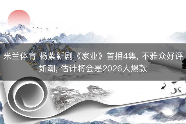 米兰体育 杨紫新剧《家业》首播4集， 不雅众好评如潮， 估计将会是2026大爆款