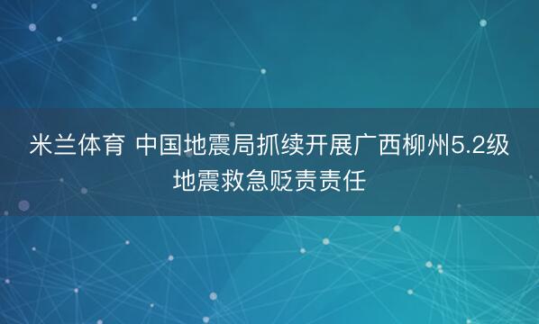 米兰体育 中国地震局抓续开展广西柳州5.2级地震救急贬责责任