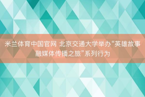 米兰体育中国官网 北京交通大学举办“英雄故事融媒体传播之旅”系列行为