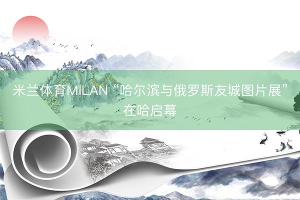 米兰体育MILAN “哈尔滨与俄罗斯友城图片展”在哈启幕