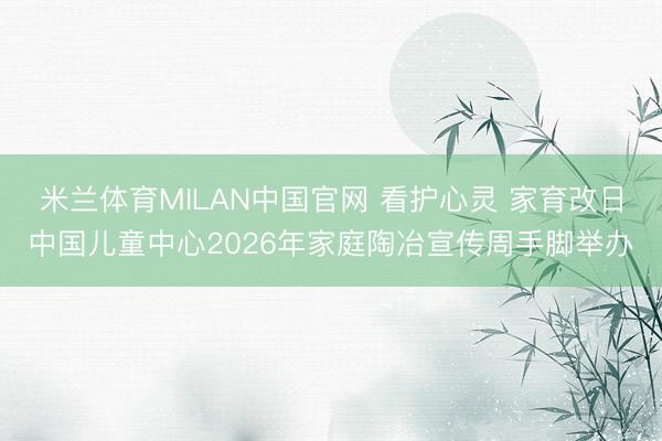 米兰体育MILAN中国官网 看护心灵 家育改日中国儿童中心2026年家庭陶冶宣传周手脚举办