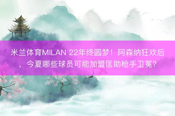 米兰体育MILAN 22年终圆梦!阿森纳狂欢后,今夏哪些球员可能加盟匡助枪手卫冕?