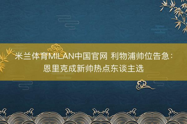 米兰体育MILAN中国官网 利物浦帅位告急:恩里克成新帅热点东谈主选