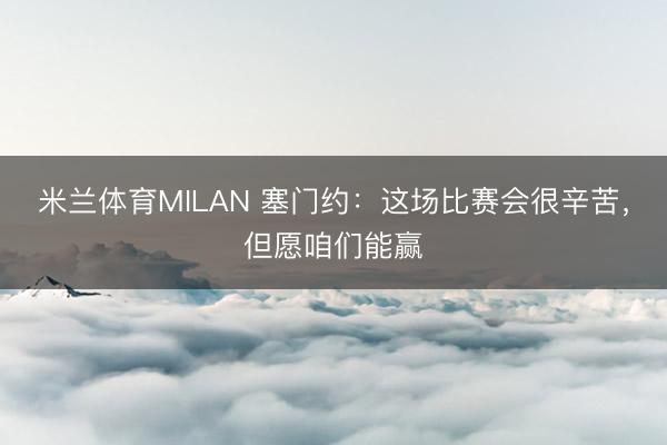 米兰体育MILAN 塞门约：这场比赛会很辛苦，但愿咱们能赢