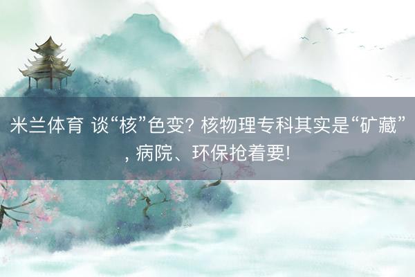 米兰体育 谈“核”色变? 核物理专科其实是“矿藏”， 病院、环保抢着要!