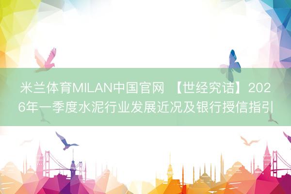 米兰体育MILAN中国官网 【世经究诘】2026年一季度水泥行业发展近况及银行授信指引
