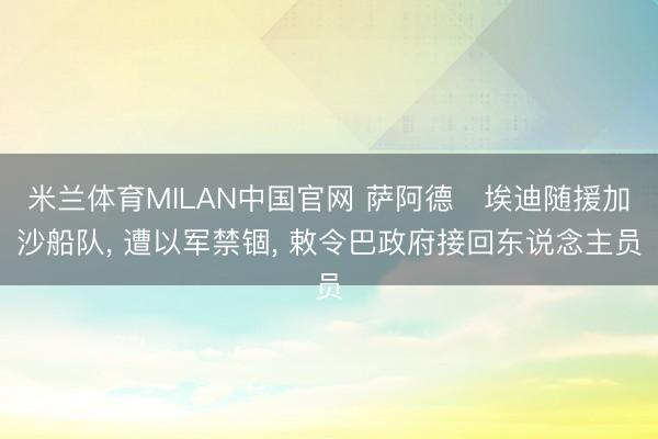 米兰体育MILAN中国官网 萨阿德・埃迪随援加沙船队， 遭以军禁锢， 敕令巴政府接回东说念主员