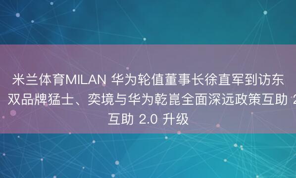 米兰体育MILAN 华为轮值董事长徐直军到访东风汽车，双品牌猛士、奕境与华为乾崑全面深远政策互助 2.0 升级