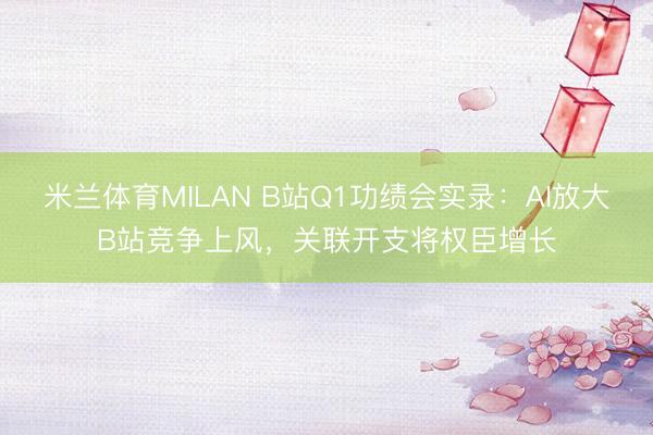 米兰体育MILAN B站Q1功绩会实录:AI放大B站竞争上风,关联开支将权臣增长