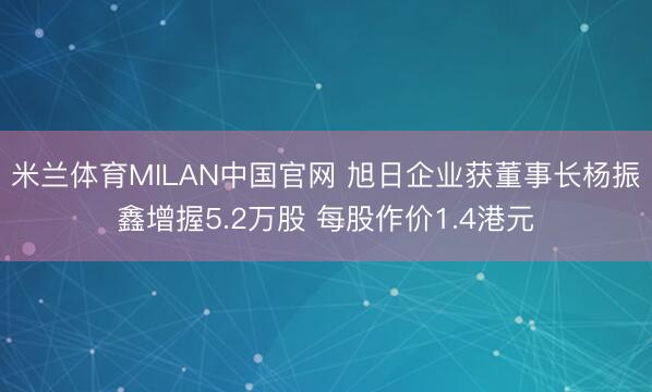 米兰体育MILAN中国官网 旭日企业获董事长杨振鑫增握5.2万股 每股作价1.4港元