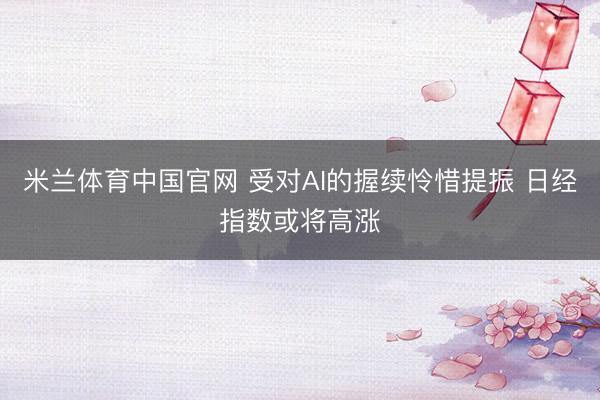 米兰体育中国官网 受对AI的握续怜惜提振 日经指数或将高涨