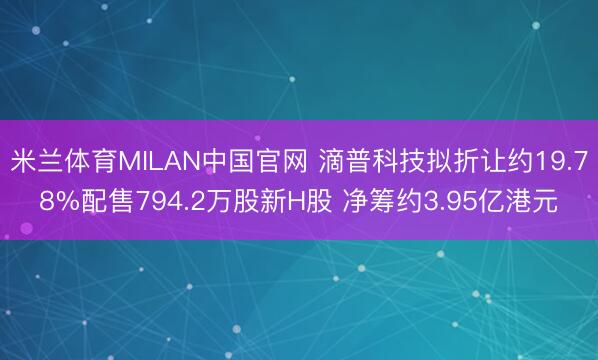 米兰体育MILAN中国官网 滴普科技拟折让约19.78%配售794.2万股新H股 净筹约3.95亿港元