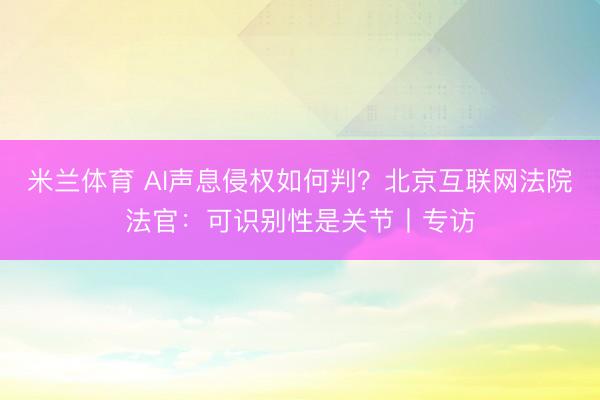 米兰体育 AI声息侵权如何判?北京互联网法院法官:可识别性是关节丨专访