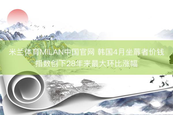 米兰体育MILAN中国官网 韩国4月坐蓐者价钱指数创下28年来最大环比涨幅