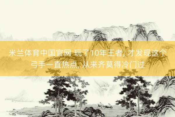 米兰体育中国官网 玩了10年王者， 才发现这个弓手一直热点， 从来齐莫得冷门过